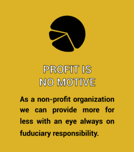 Profit is no Motive. As a non-profit organization, we can provide more for less with an eye always on fiduciary responsibility.